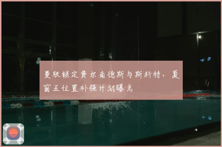 曼联锁定费尔南德斯与斯科特，夏窗五位置补强计划曝光