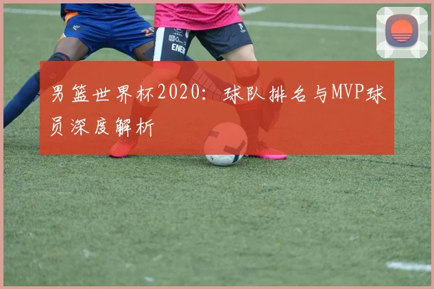 男篮世界杯2020：球队排名与MVP球员深度解析